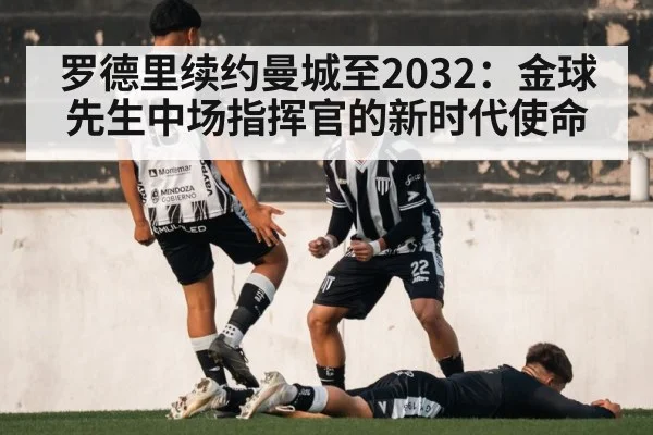 罗德里续约曼城至2032：金球先生中场指挥官的新时代使命